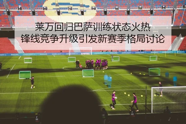 莱万回归巴萨训练状态火热 锋线竞争升级引发新赛季格局讨论