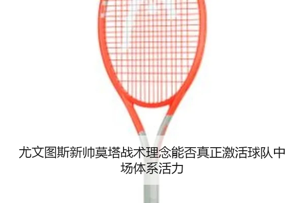 尤文图斯新帅莫塔战术理念能否真正激活球队中场体系活力