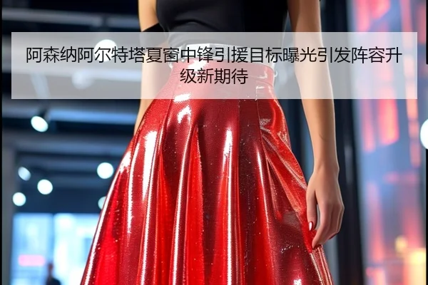 阿森纳阿尔特塔夏窗中锋引援目标曝光引发阵容升级新期待