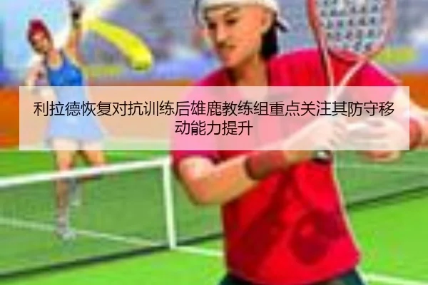 利拉德恢复对抗训练后雄鹿教练组重点关注其防守移动能力提升